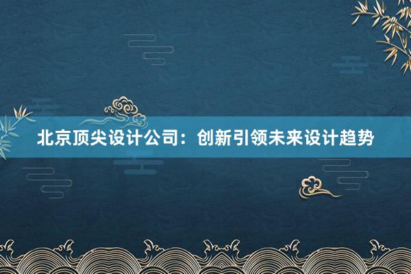 北京顶尖设计公司：创新引领未来设计趋势