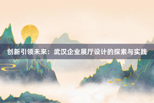 创新引领未来：武汉企业展厅设计的探索与实践